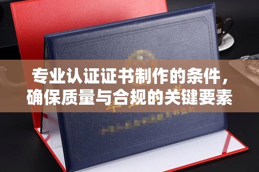 历下专业认证证书制作的条件，确保质量与合规的关键要素